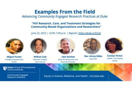 Examples from the Field Advancing Community Engaged Research Practices at Duke &quot;HIV Research, Care, and Treatment Strategies for Community-Based Organizations and Researchers&quot; June 23, 2023, 12:00-1:00 p.m., Register: https://duke.is/55st2 Miguel Hunter, Triangle Empowerment Center, William Zule, Research Triangle International, John Bartlett, Duke HIV Researcher and Treatment Pioneer, Rev. Jimmy Gibbs, Duke D3C, Carolyn Hinton, CAARE, The Healing Center